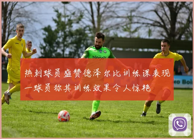 热刺球员盛赞德泽尔比训练课表现一球员称其训练效果令人惊艳