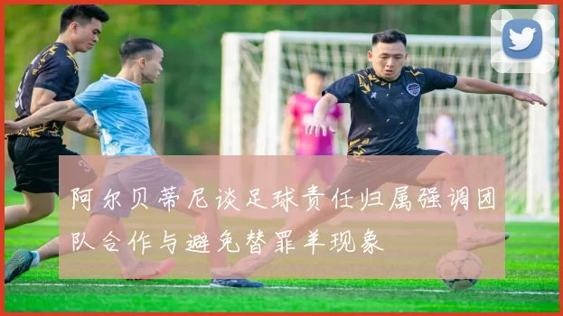 阿尔贝蒂尼谈足球责任归属强调团队合作与避免替罪羊现象