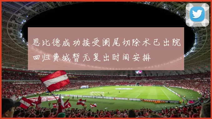 恩比德成功接受阑尾切除术已出院回归费城暂无复出时间安排