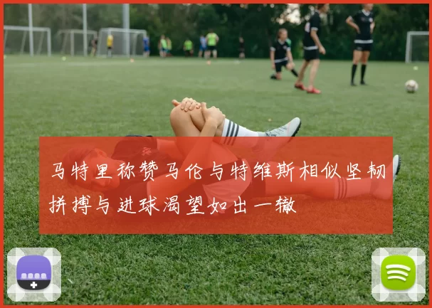 马特里称赞马伦与特维斯相似坚韧拼搏与进球渴望如出一辙