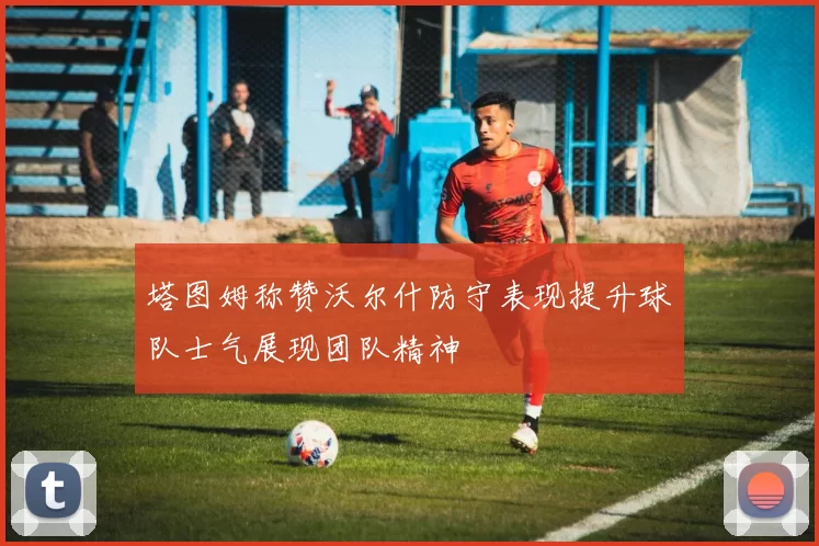 塔图姆称赞沃尔什防守表现提升球队士气展现团队精神
