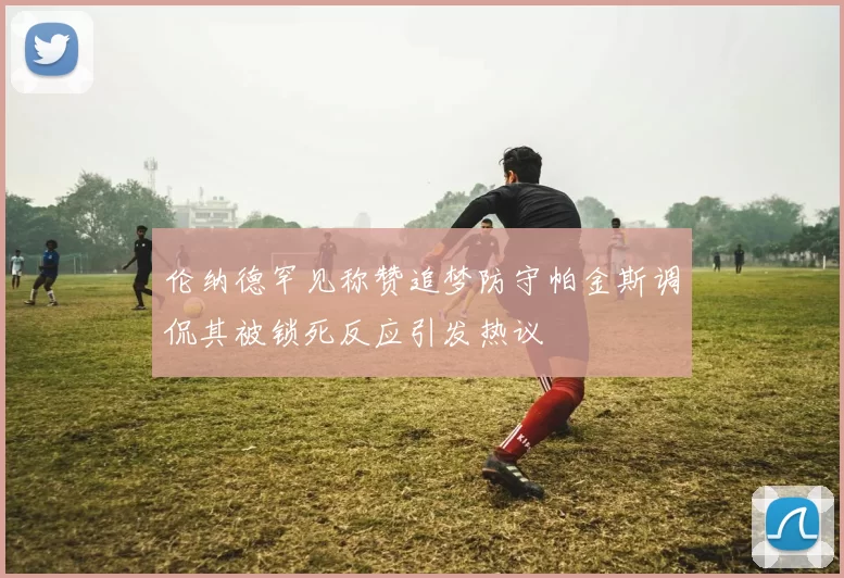 伦纳德罕见称赞追梦防守帕金斯调侃其被锁死反应引发热议