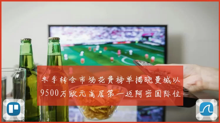 冬季转会市场花费榜单揭晓曼城以9500万欧元高居第一迈阿密国际位列第十一