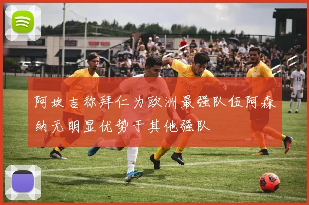 阿坎吉称拜仁为欧洲最强队伍阿森纳无明显优势于其他强队