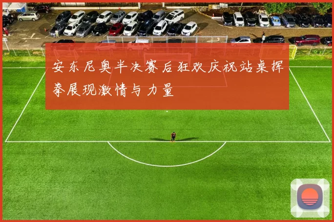 安东尼奥半决赛后狂欢庆祝站桌挥拳展现激情与力量