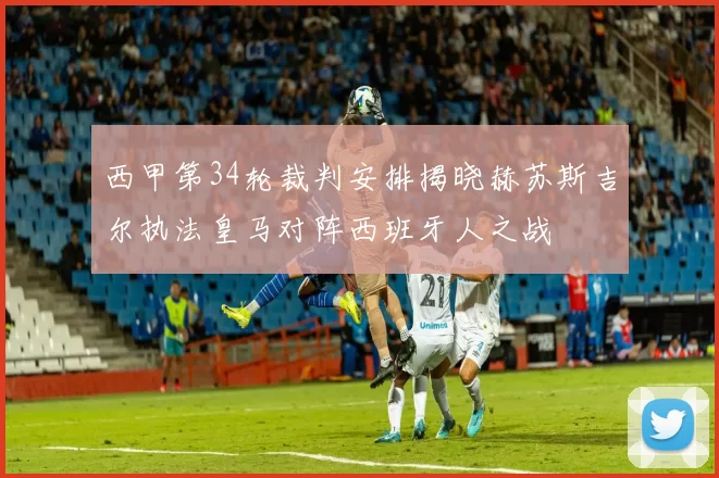 西甲第34轮裁判安排揭晓赫苏斯吉尔执法皇马对阵西班牙人之战