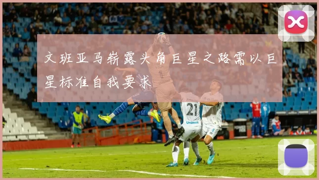 文班亚马崭露头角巨星之路需以巨星标准自我要求