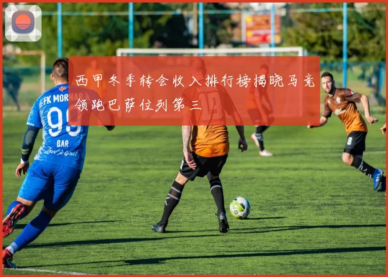 西甲冬季转会收入排行榜揭晓马竞领跑巴萨位列第三