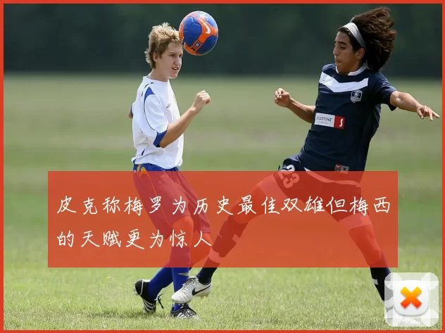 皮克称梅罗为历史最佳双雄但梅西的天赋更为惊人