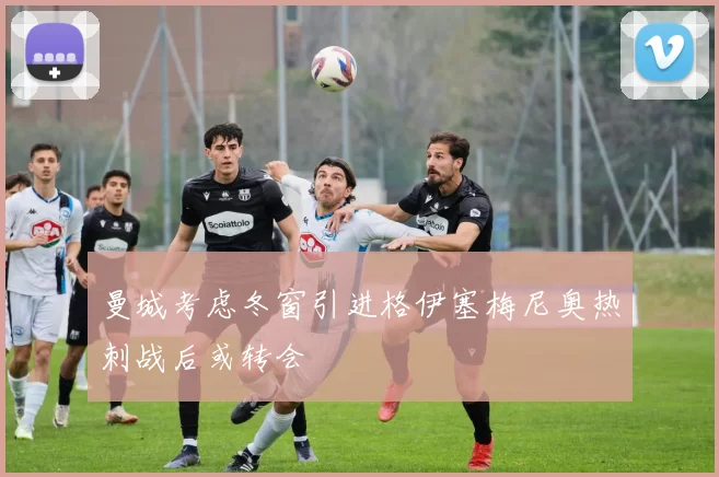 曼城考虑冬窗引进格伊塞梅尼奥热刺战后或转会