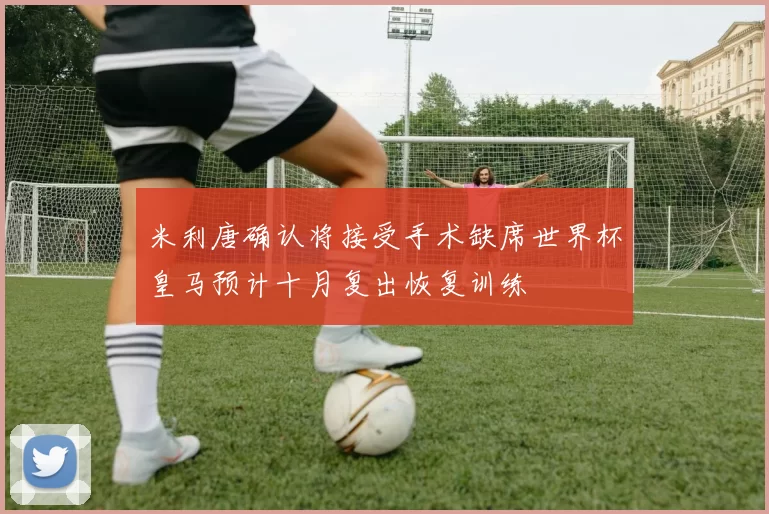 米利唐确认将接受手术缺席世界杯皇马预计十月复出恢复训练