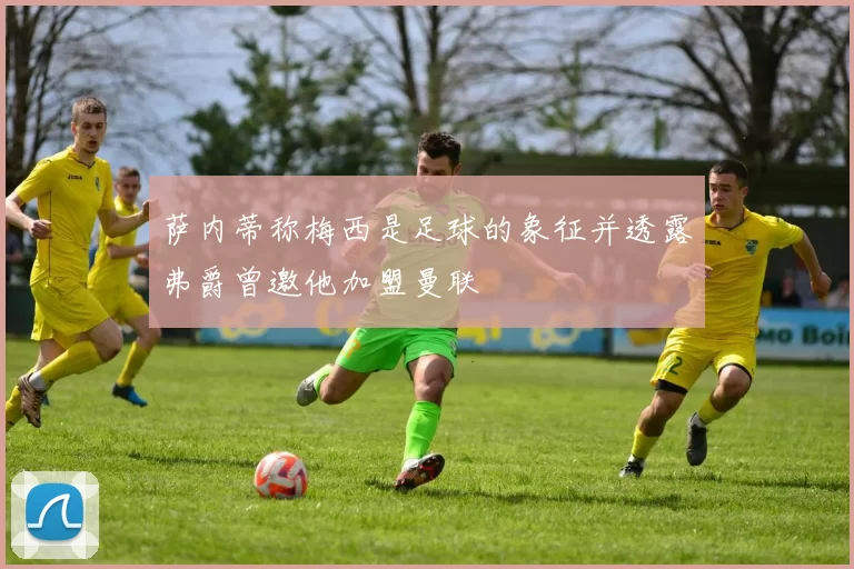萨内蒂称梅西是足球的象征并透露弗爵曾邀他加盟曼联