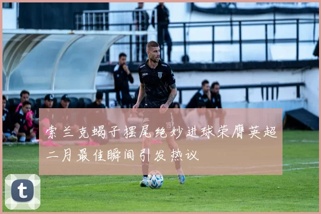 索兰克蝎子摆尾绝妙进球荣膺英超二月最佳瞬间引发热议