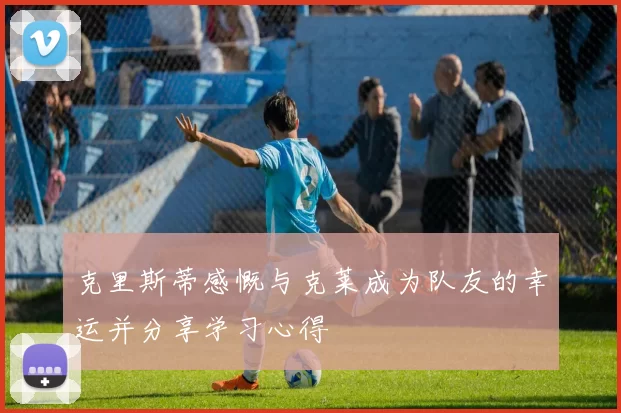 克里斯蒂感慨与克莱成为队友的幸运并分享学习心得