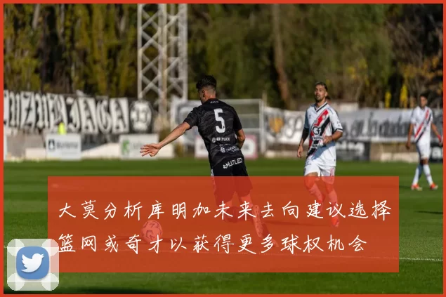大莫分析库明加未来去向建议选择篮网或奇才以获得更多球权机会
