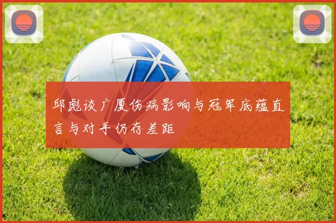 邱彪谈广厦伤病影响与冠军底蕴直言与对手仍存差距
