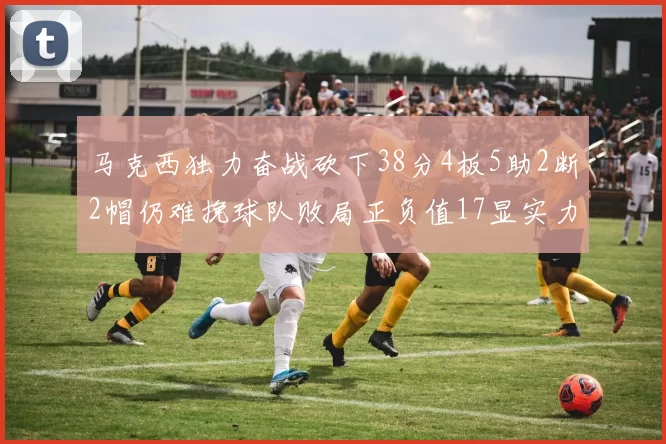 马克西独力奋战砍下38分4板5助2断2帽仍难挽球队败局正负值17显实力