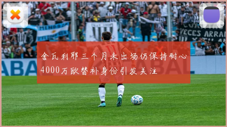 舍瓦利耶三个月未出场仍保持耐心4000万欧替补身份引发关注