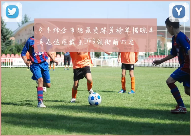 冬季转会市场最贵球员榜单揭晓库鸟恩佐范戴克DV9领衔前四名