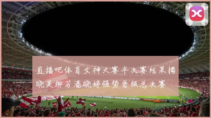 直播吧体育女神大赛半决赛结果揭晓吴柳芳潘晓婷强势晋级总决赛