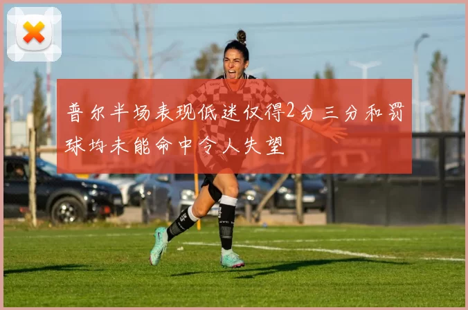 普尔半场表现低迷仅得2分三分和罚球均未能命中令人失望