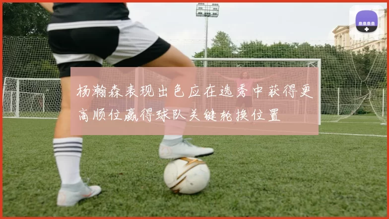 杨瀚森表现出色应在选秀中获得更高顺位赢得球队关键轮换位置