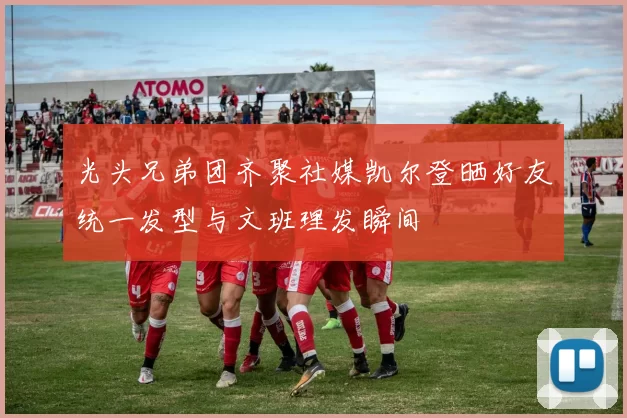 光头兄弟团齐聚社媒凯尔登晒好友统一发型与文班理发瞬间